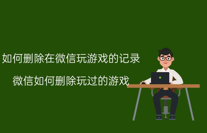 如何删除在微信玩游戏的记录 微信如何删除玩过的游戏？